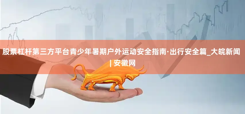 股票杠杆第三方平台青少年暑期户外运动安全指南·出行安全篇_大皖新闻 | 安徽网