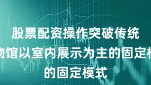 股票配资操作突破传统博物馆以室内展示为主的固定模式