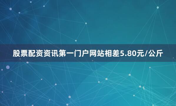 股票配资资讯第一门户网站相差5.80元/公斤