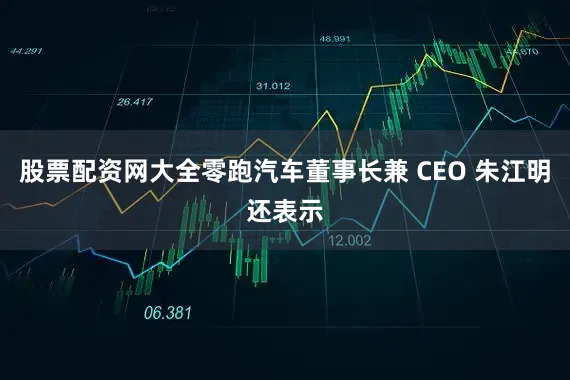 股票配资网大全零跑汽车董事长兼 CEO 朱江明还表示
