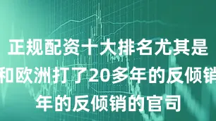 正规配资十大排名尤其是在美国和欧洲打了20多年的反倾销的官司
