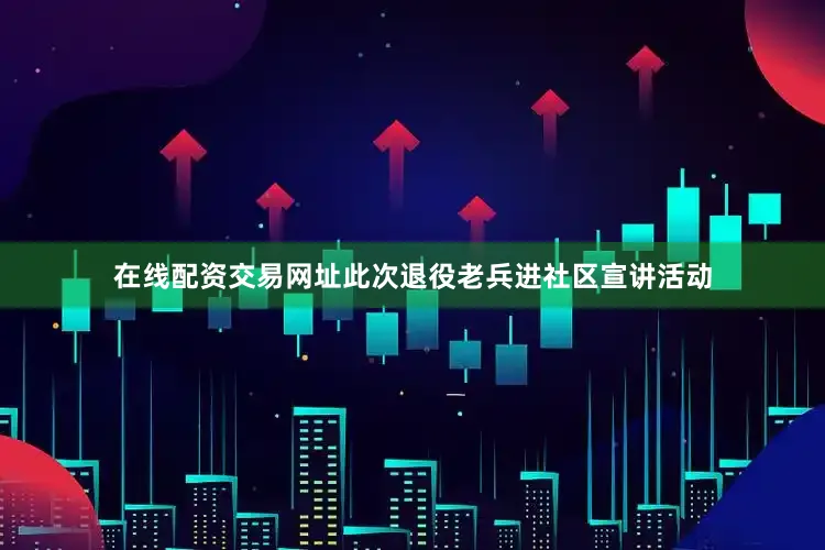 在线配资交易网址此次退役老兵进社区宣讲活动