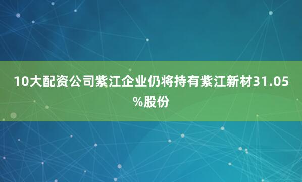 10大配资公司紫江企业仍将持有紫江新材31.05%股份