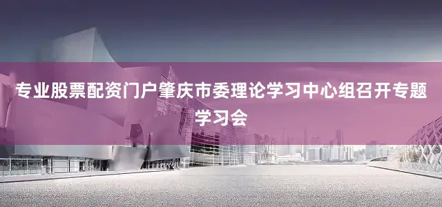 专业股票配资门户肇庆市委理论学习中心组召开专题学习会