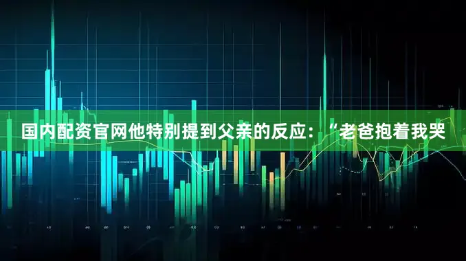 国内配资官网他特别提到父亲的反应：“老爸抱着我哭