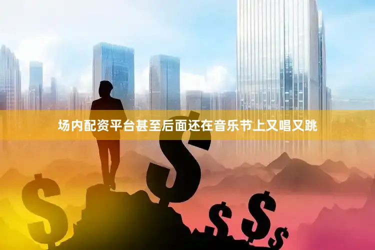 场内配资平台甚至后面还在音乐节上又唱又跳
