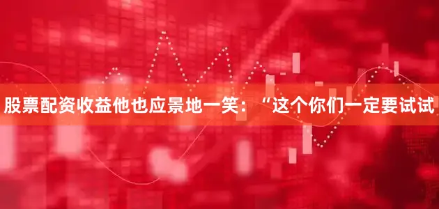 股票配资收益他也应景地一笑：“这个你们一定要试试