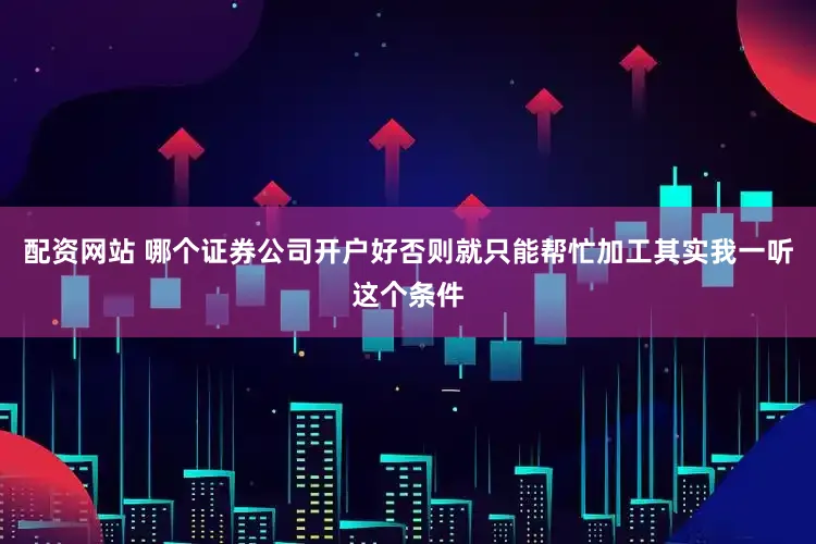 配资网站 哪个证券公司开户好否则就只能帮忙加工其实我一听这个条件