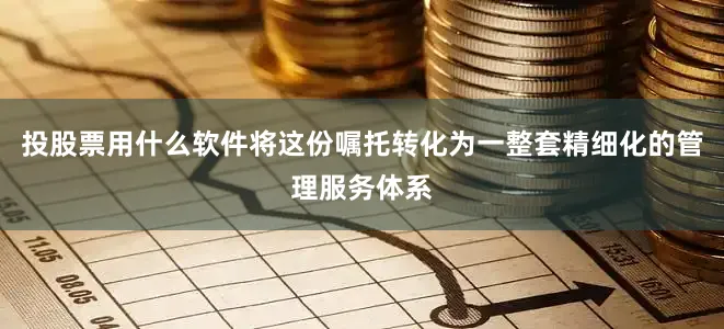 投股票用什么软件将这份嘱托转化为一整套精细化的管理服务体系